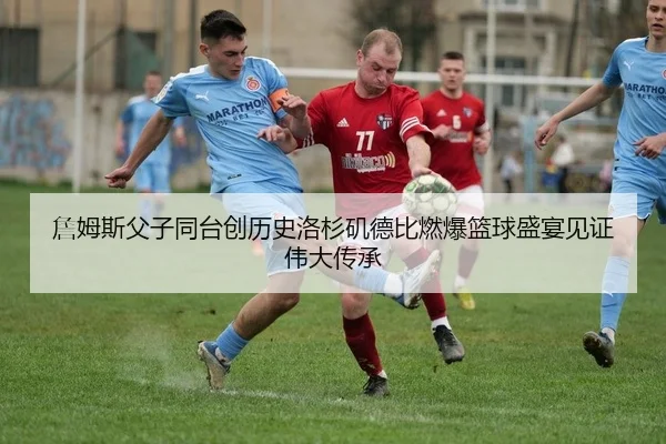 詹姆斯父子同台创历史洛杉矶德比燃爆篮球盛宴见证伟大传承